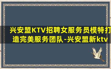 兴安盟KTV招聘女服务员模特打造完美服务团队-兴安盟新ktv招聘贴心领班勤少欢迎你